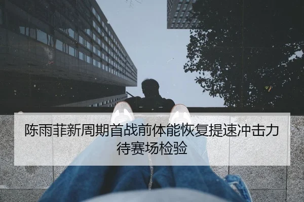 陈雨菲新周期首战前体能恢复提速冲击力待赛场检验